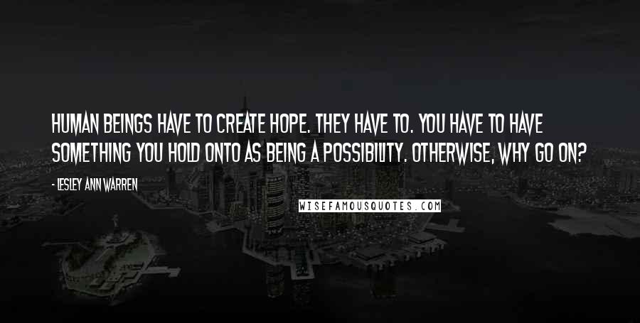 Lesley Ann Warren Quotes: Human beings have to create hope. They have to. You have to have something you hold onto as being a possibility. Otherwise, why go on?