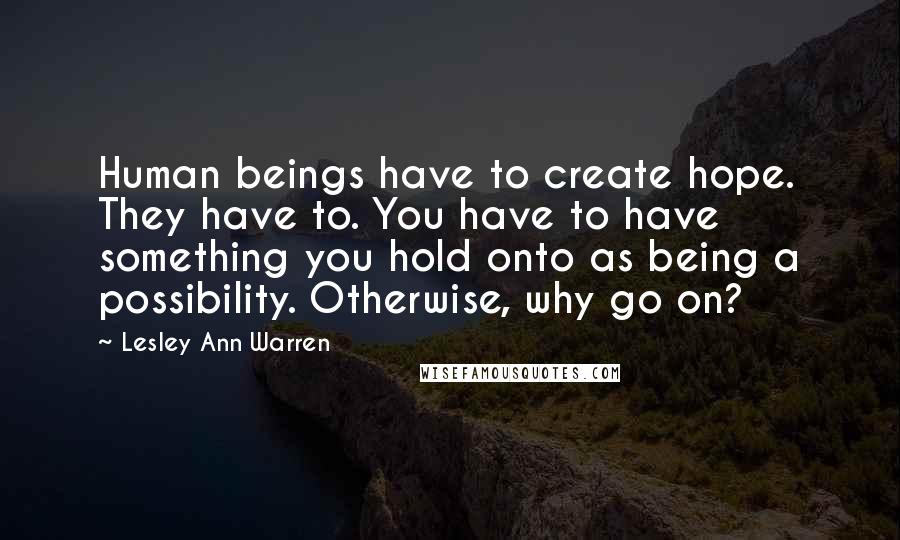 Lesley Ann Warren Quotes: Human beings have to create hope. They have to. You have to have something you hold onto as being a possibility. Otherwise, why go on?