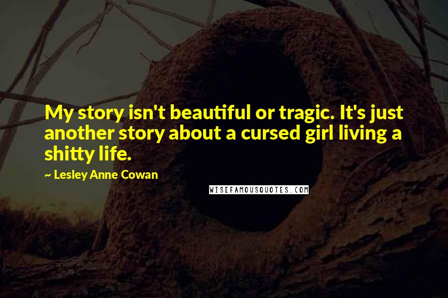 Lesley Anne Cowan Quotes: My story isn't beautiful or tragic. It's just another story about a cursed girl living a shitty life.