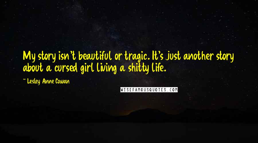Lesley Anne Cowan Quotes: My story isn't beautiful or tragic. It's just another story about a cursed girl living a shitty life.