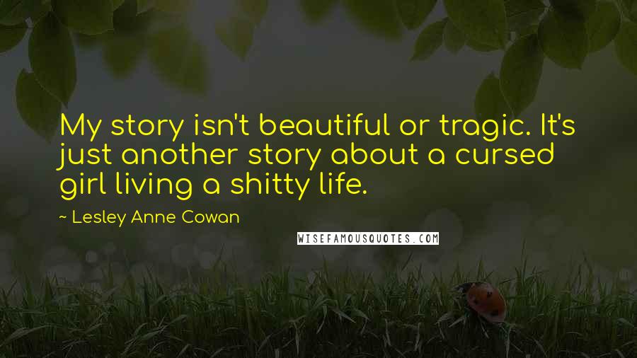 Lesley Anne Cowan Quotes: My story isn't beautiful or tragic. It's just another story about a cursed girl living a shitty life.