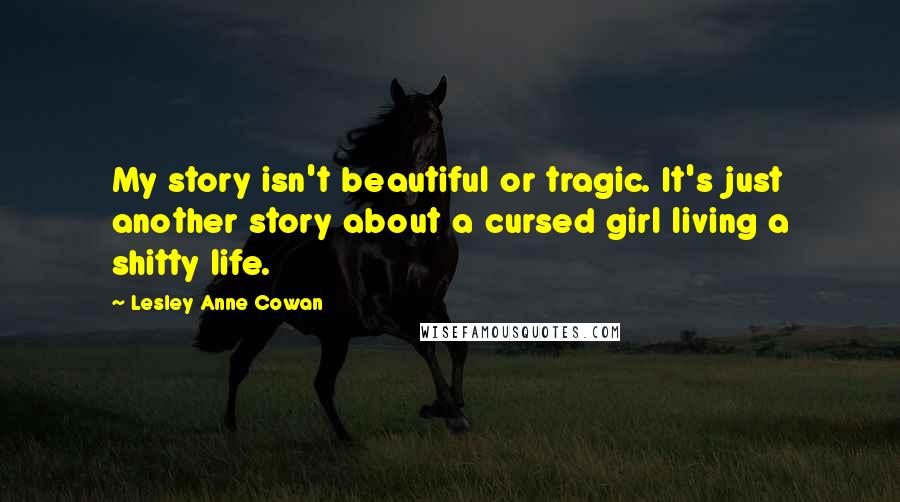 Lesley Anne Cowan Quotes: My story isn't beautiful or tragic. It's just another story about a cursed girl living a shitty life.