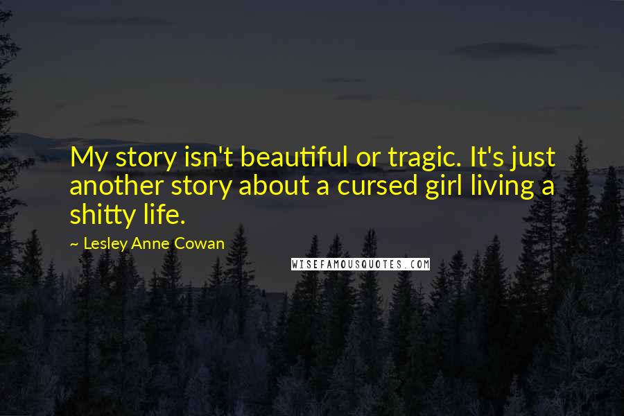 Lesley Anne Cowan Quotes: My story isn't beautiful or tragic. It's just another story about a cursed girl living a shitty life.