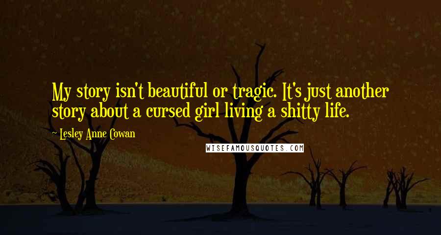 Lesley Anne Cowan Quotes: My story isn't beautiful or tragic. It's just another story about a cursed girl living a shitty life.