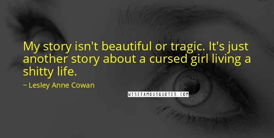 Lesley Anne Cowan Quotes: My story isn't beautiful or tragic. It's just another story about a cursed girl living a shitty life.