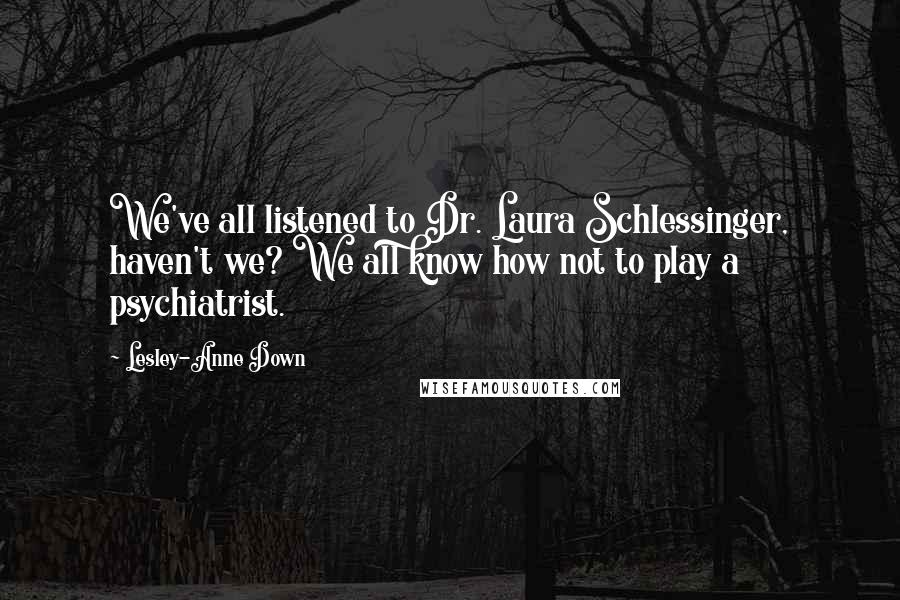 Lesley-Anne Down Quotes: We've all listened to Dr. Laura Schlessinger, haven't we? We all know how not to play a psychiatrist.