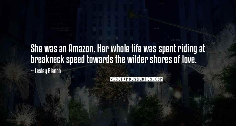 Lesley Blanch Quotes: She was an Amazon. Her whole life was spent riding at breakneck speed towards the wilder shores of love.