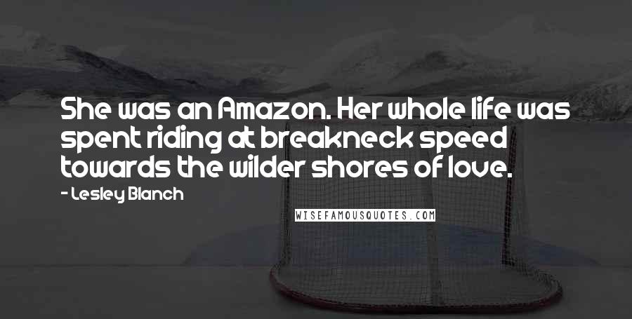 Lesley Blanch Quotes: She was an Amazon. Her whole life was spent riding at breakneck speed towards the wilder shores of love.