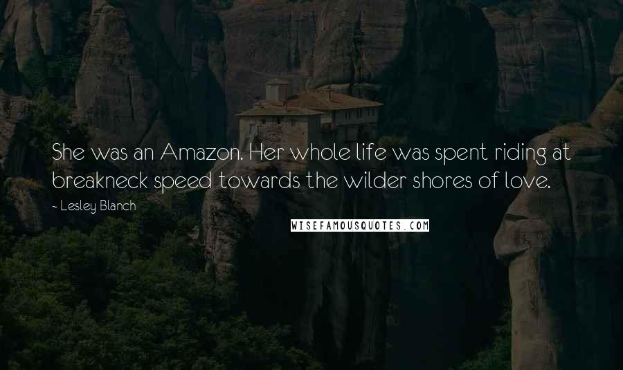 Lesley Blanch Quotes: She was an Amazon. Her whole life was spent riding at breakneck speed towards the wilder shores of love.