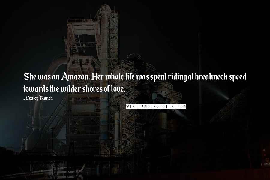 Lesley Blanch Quotes: She was an Amazon. Her whole life was spent riding at breakneck speed towards the wilder shores of love.