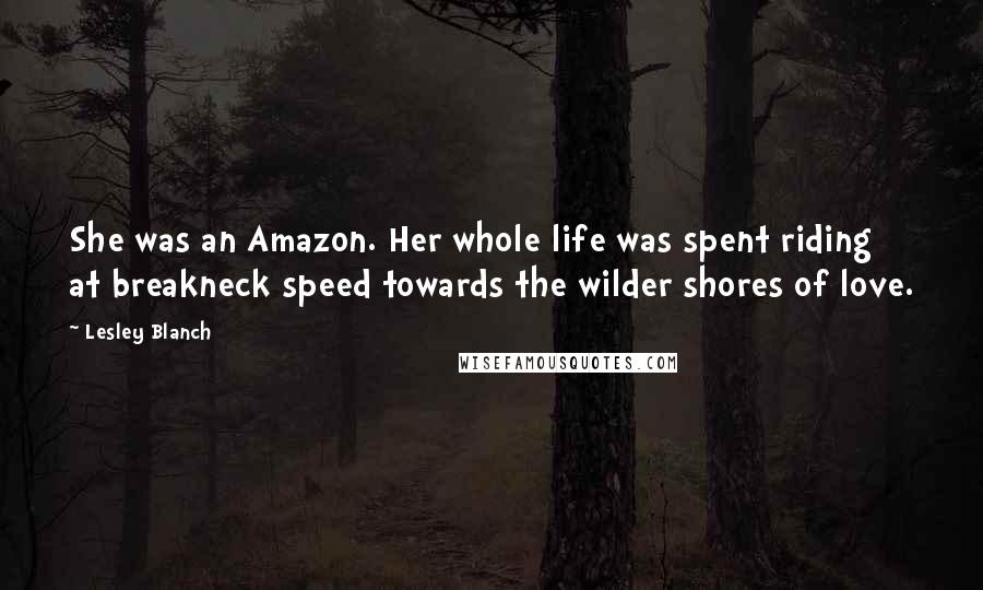 Lesley Blanch Quotes: She was an Amazon. Her whole life was spent riding at breakneck speed towards the wilder shores of love.