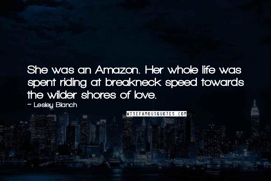 Lesley Blanch Quotes: She was an Amazon. Her whole life was spent riding at breakneck speed towards the wilder shores of love.