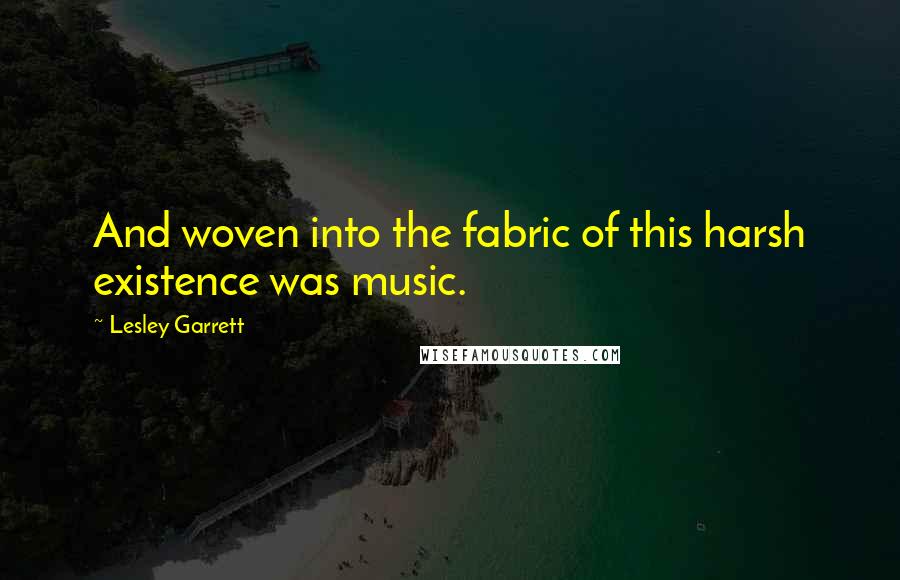 Lesley Garrett Quotes: And woven into the fabric of this harsh existence was music.