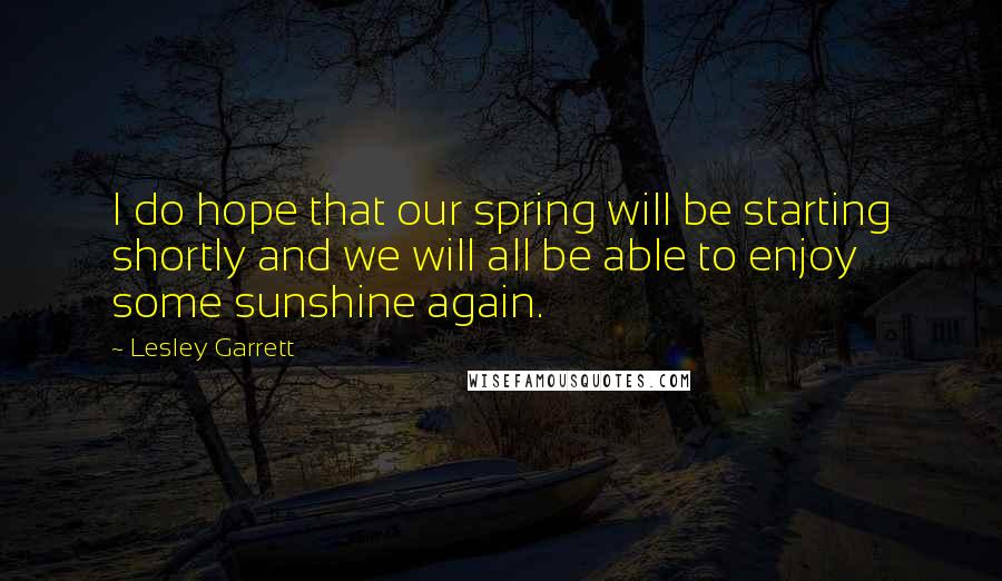 Lesley Garrett Quotes: I do hope that our spring will be starting shortly and we will all be able to enjoy some sunshine again.