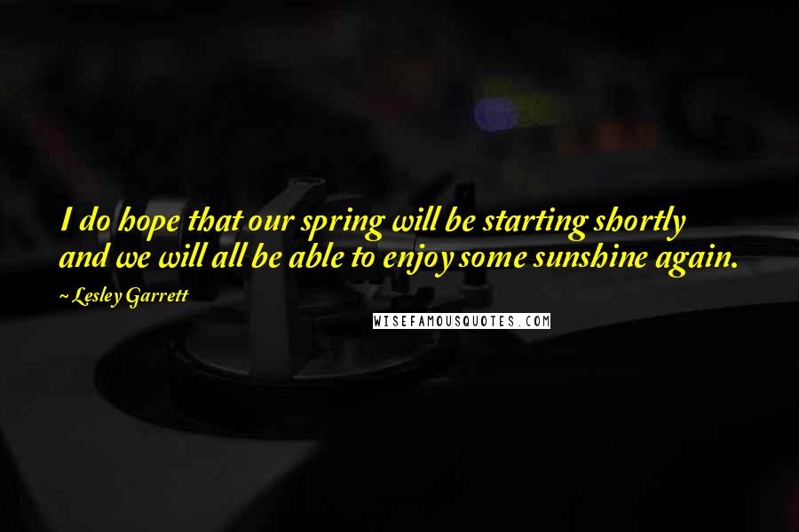 Lesley Garrett Quotes: I do hope that our spring will be starting shortly and we will all be able to enjoy some sunshine again.