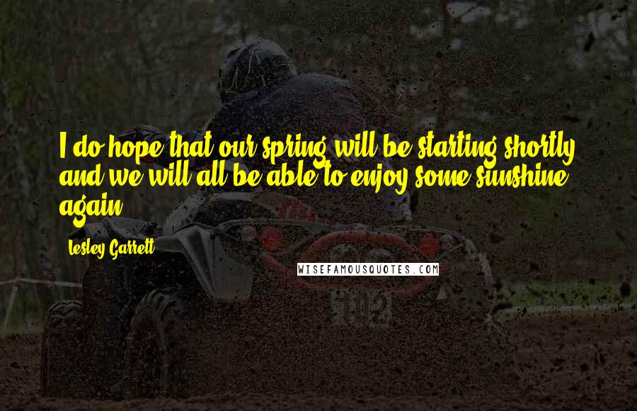 Lesley Garrett Quotes: I do hope that our spring will be starting shortly and we will all be able to enjoy some sunshine again.