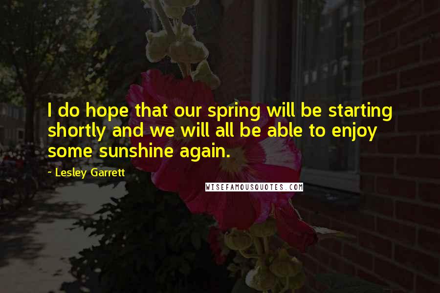 Lesley Garrett Quotes: I do hope that our spring will be starting shortly and we will all be able to enjoy some sunshine again.