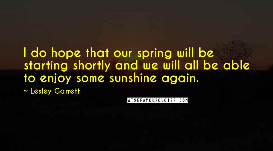 Lesley Garrett Quotes: I do hope that our spring will be starting shortly and we will all be able to enjoy some sunshine again.