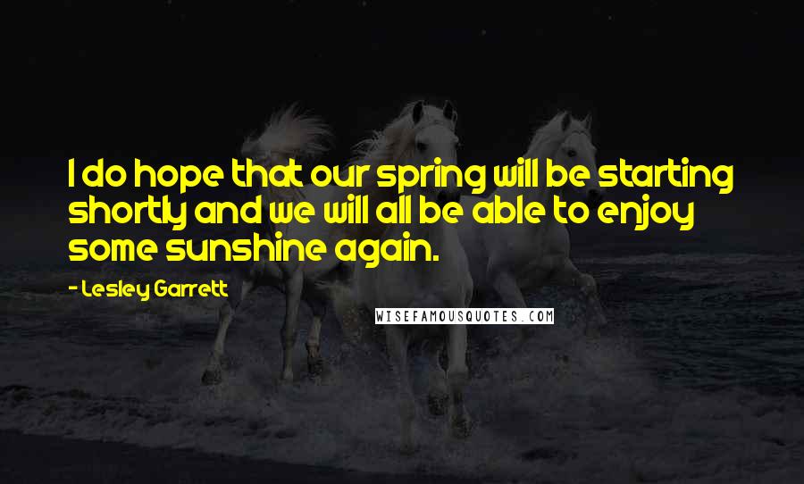 Lesley Garrett Quotes: I do hope that our spring will be starting shortly and we will all be able to enjoy some sunshine again.