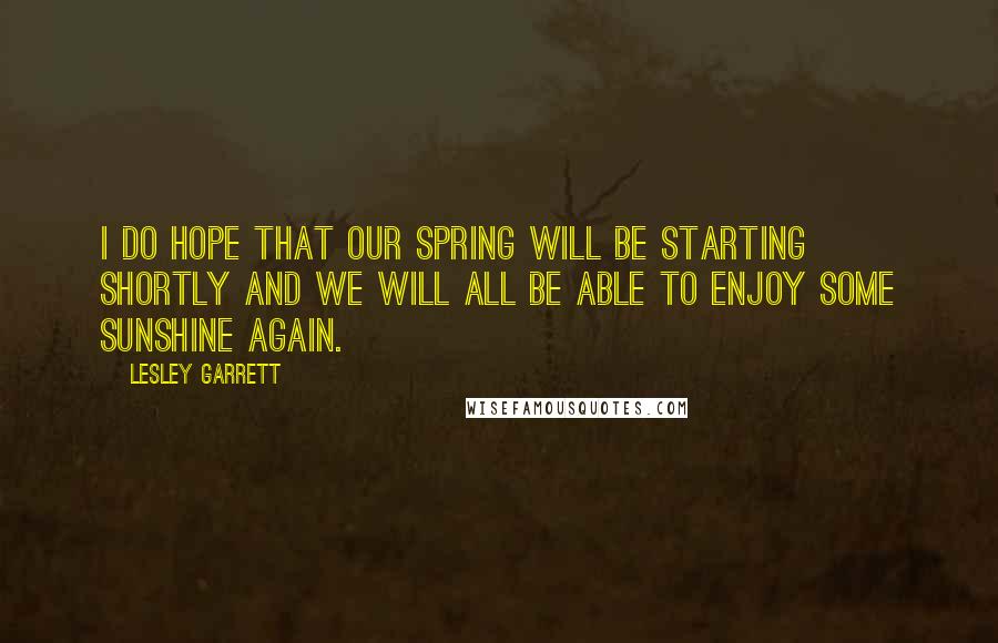 Lesley Garrett Quotes: I do hope that our spring will be starting shortly and we will all be able to enjoy some sunshine again.