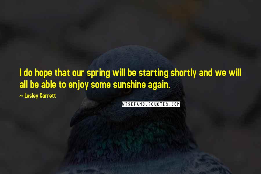 Lesley Garrett Quotes: I do hope that our spring will be starting shortly and we will all be able to enjoy some sunshine again.