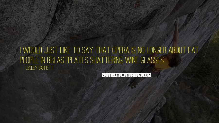 Lesley Garrett Quotes: I would just like to say that opera is no longer about fat people in breastplates shattering wine glasses.