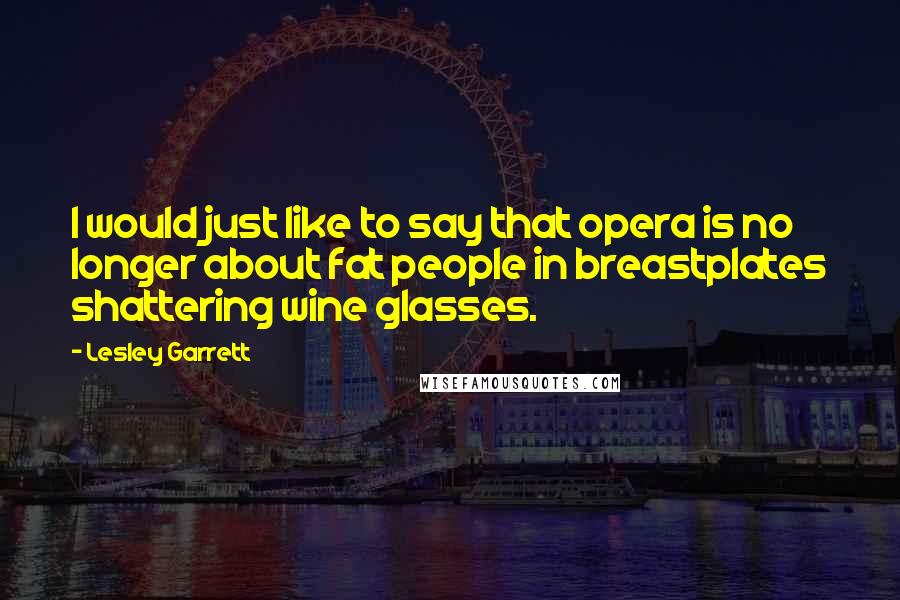 Lesley Garrett Quotes: I would just like to say that opera is no longer about fat people in breastplates shattering wine glasses.