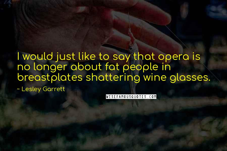 Lesley Garrett Quotes: I would just like to say that opera is no longer about fat people in breastplates shattering wine glasses.