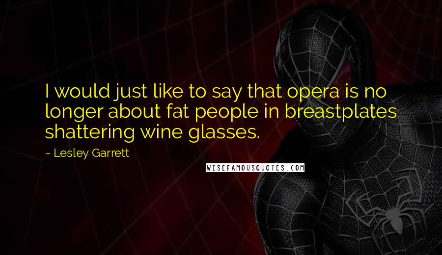 Lesley Garrett Quotes: I would just like to say that opera is no longer about fat people in breastplates shattering wine glasses.