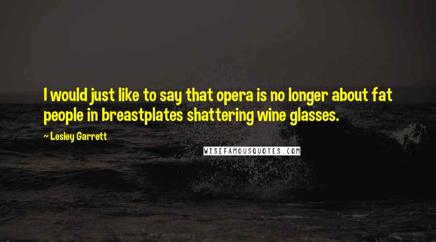 Lesley Garrett Quotes: I would just like to say that opera is no longer about fat people in breastplates shattering wine glasses.