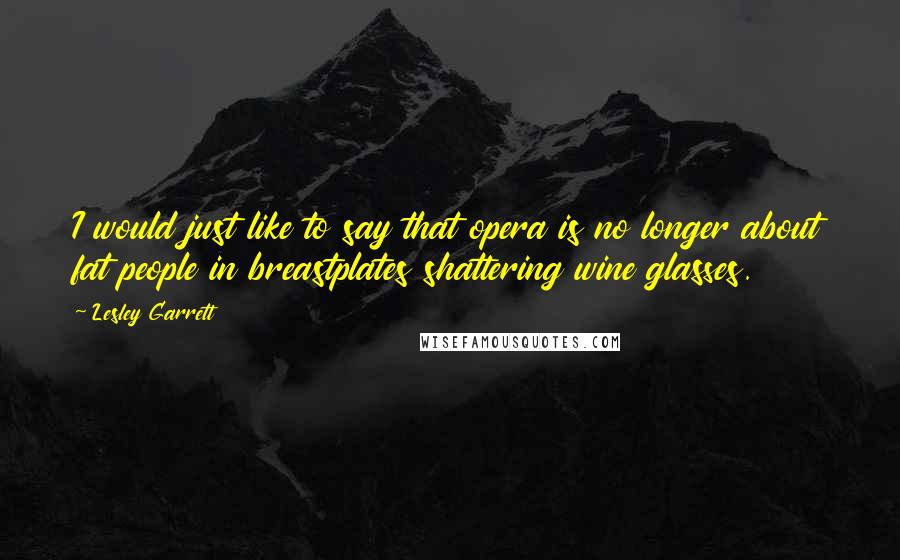 Lesley Garrett Quotes: I would just like to say that opera is no longer about fat people in breastplates shattering wine glasses.