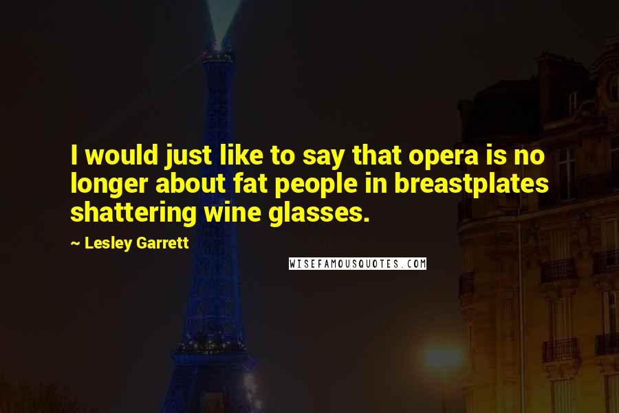 Lesley Garrett Quotes: I would just like to say that opera is no longer about fat people in breastplates shattering wine glasses.