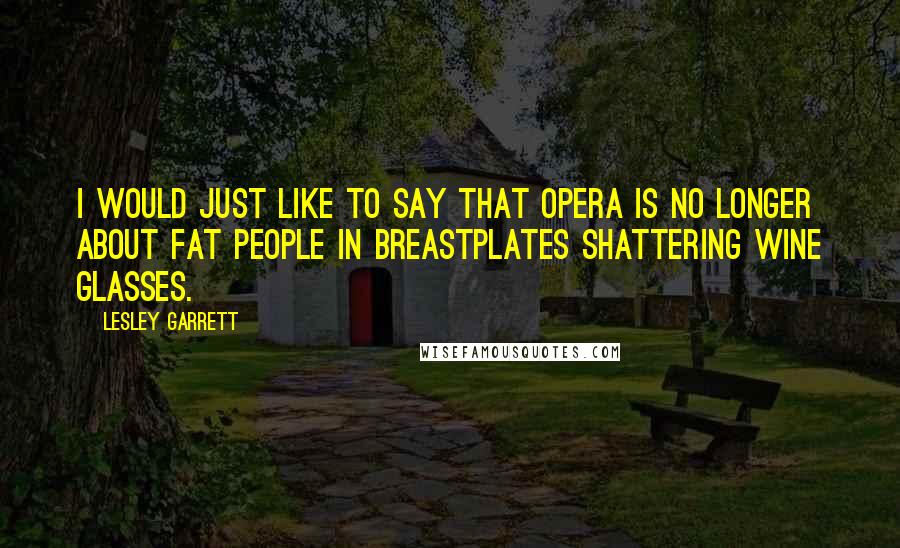 Lesley Garrett Quotes: I would just like to say that opera is no longer about fat people in breastplates shattering wine glasses.