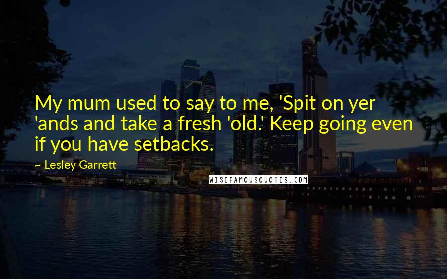 Lesley Garrett Quotes: My mum used to say to me, 'Spit on yer 'ands and take a fresh 'old.' Keep going even if you have setbacks.