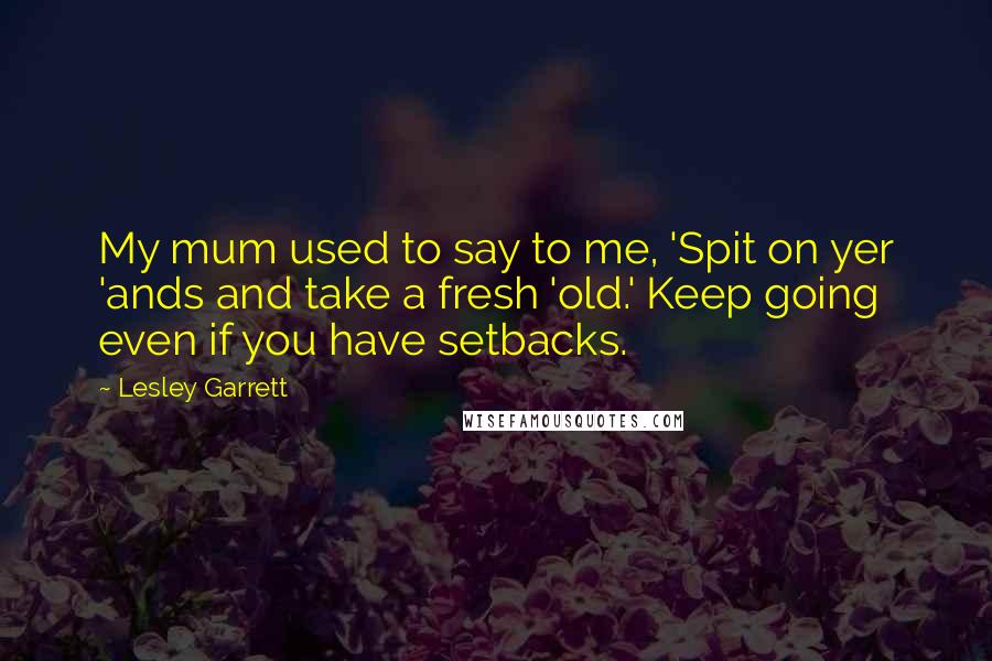 Lesley Garrett Quotes: My mum used to say to me, 'Spit on yer 'ands and take a fresh 'old.' Keep going even if you have setbacks.