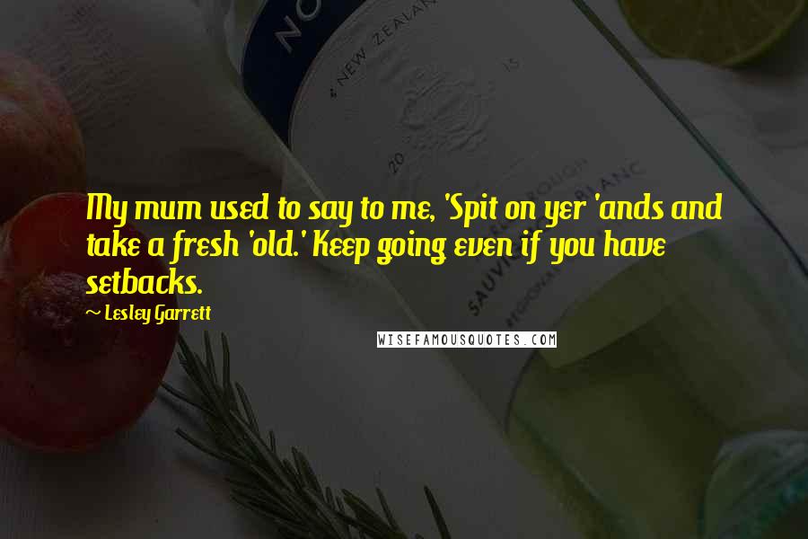 Lesley Garrett Quotes: My mum used to say to me, 'Spit on yer 'ands and take a fresh 'old.' Keep going even if you have setbacks.