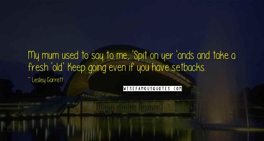Lesley Garrett Quotes: My mum used to say to me, 'Spit on yer 'ands and take a fresh 'old.' Keep going even if you have setbacks.