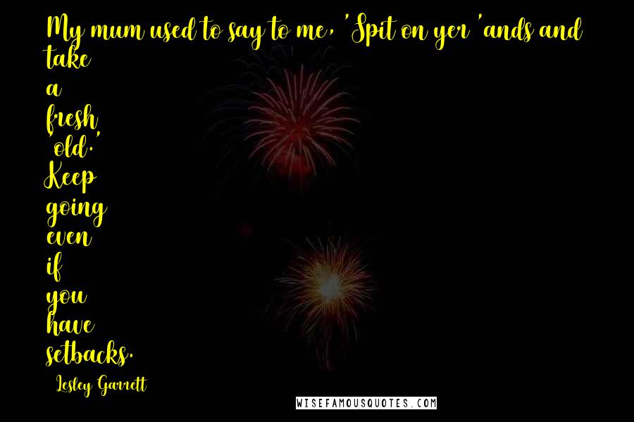 Lesley Garrett Quotes: My mum used to say to me, 'Spit on yer 'ands and take a fresh 'old.' Keep going even if you have setbacks.