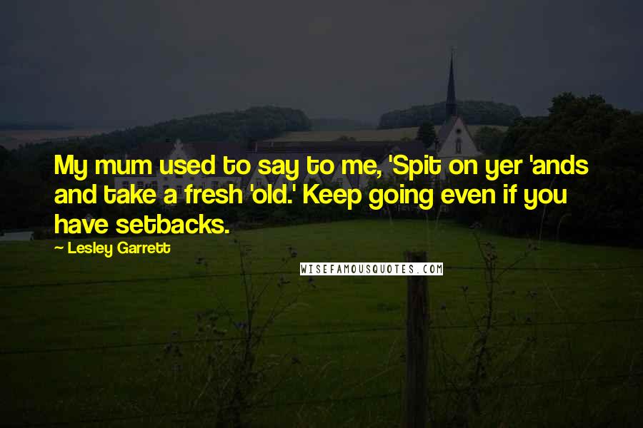 Lesley Garrett Quotes: My mum used to say to me, 'Spit on yer 'ands and take a fresh 'old.' Keep going even if you have setbacks.