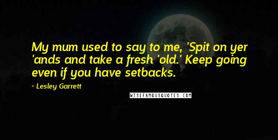 Lesley Garrett Quotes: My mum used to say to me, 'Spit on yer 'ands and take a fresh 'old.' Keep going even if you have setbacks.