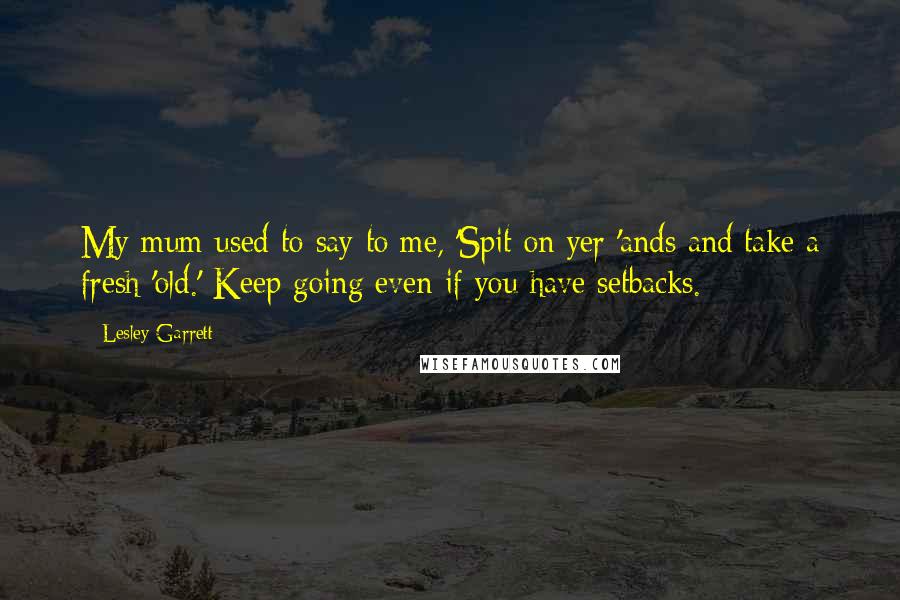 Lesley Garrett Quotes: My mum used to say to me, 'Spit on yer 'ands and take a fresh 'old.' Keep going even if you have setbacks.
