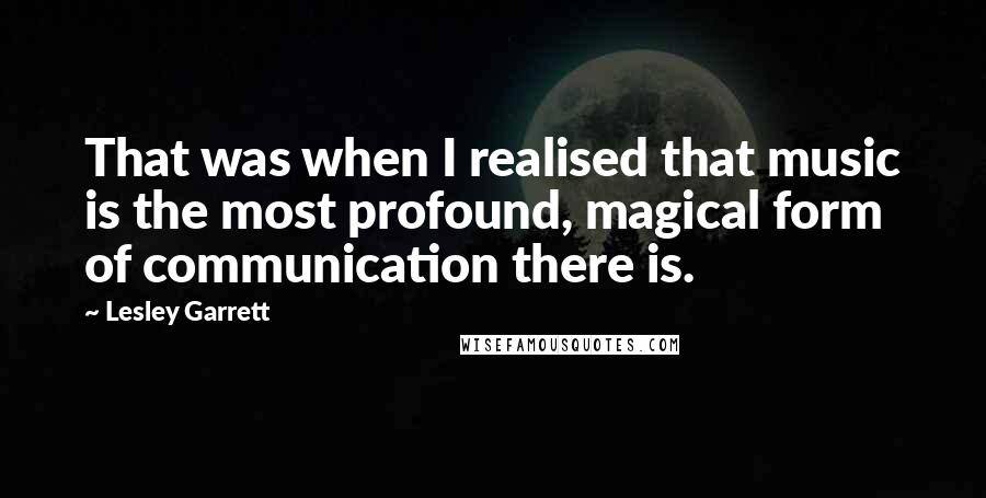 Lesley Garrett Quotes: That was when I realised that music is the most profound, magical form of communication there is.