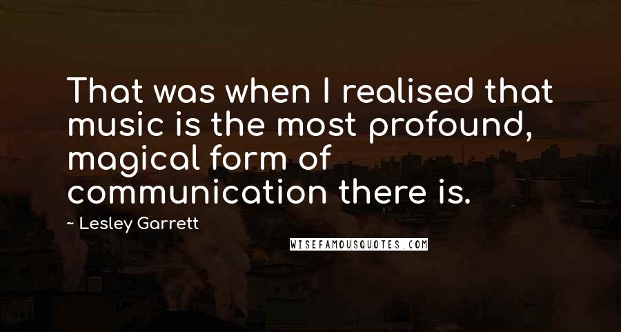 Lesley Garrett Quotes: That was when I realised that music is the most profound, magical form of communication there is.