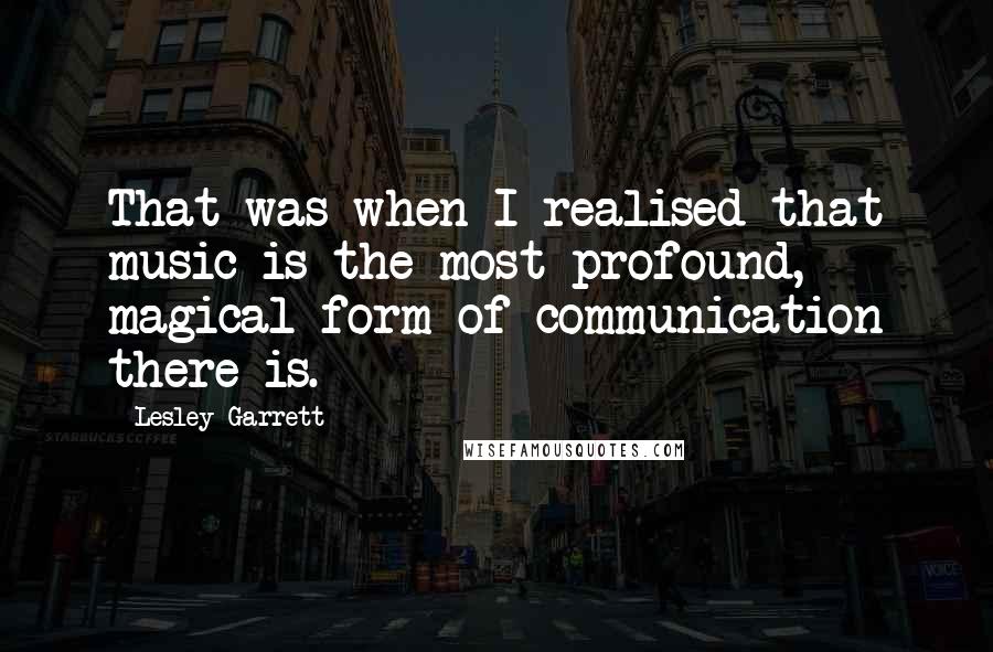 Lesley Garrett Quotes: That was when I realised that music is the most profound, magical form of communication there is.