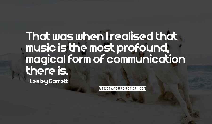 Lesley Garrett Quotes: That was when I realised that music is the most profound, magical form of communication there is.