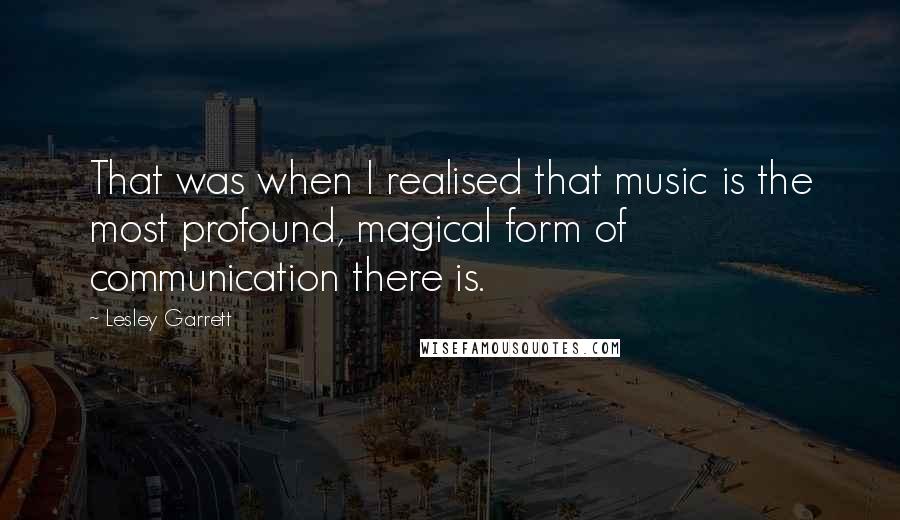 Lesley Garrett Quotes: That was when I realised that music is the most profound, magical form of communication there is.