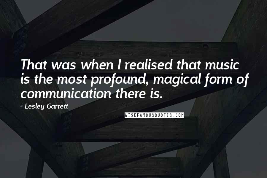 Lesley Garrett Quotes: That was when I realised that music is the most profound, magical form of communication there is.