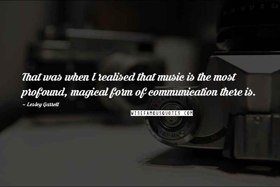 Lesley Garrett Quotes: That was when I realised that music is the most profound, magical form of communication there is.