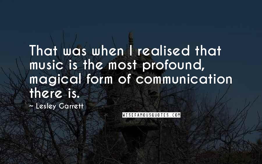 Lesley Garrett Quotes: That was when I realised that music is the most profound, magical form of communication there is.