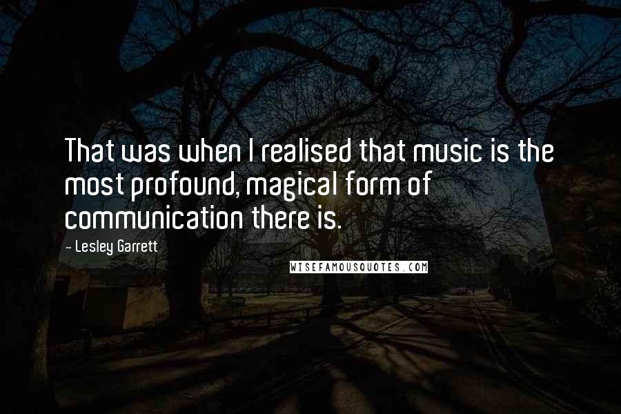 Lesley Garrett Quotes: That was when I realised that music is the most profound, magical form of communication there is.